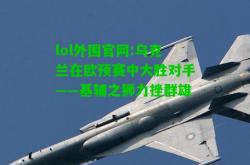 lol外围官网:乌克兰在欧预赛中大胜对手——基辅之狮力挫群雄