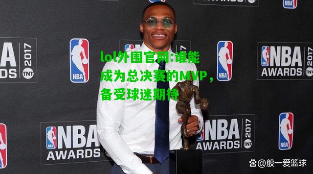 谁能成为总决赛的MVP，备受球迷期待