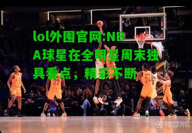 NBA球星在全明星周末独具看点，精彩不断